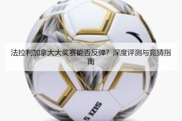 法拉利加拿大大奖赛能否反弹？深度评测与竞猜指南