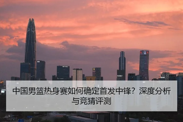 中国男篮热身赛如何确定首发中锋？深度分析与竞猜评测