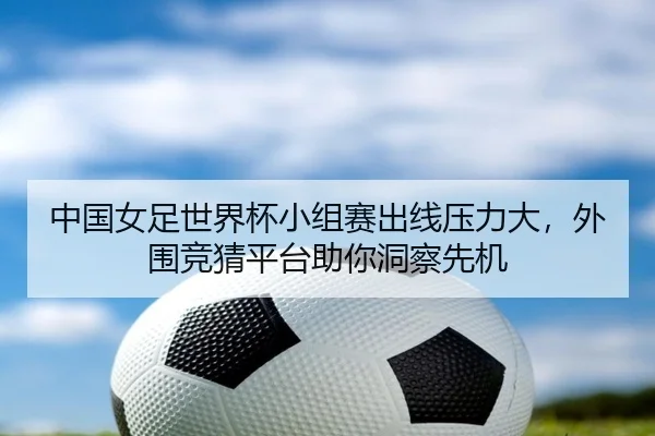 中国女足世界杯小组赛出线压力大，外围竞猜平台助你洞察先机
